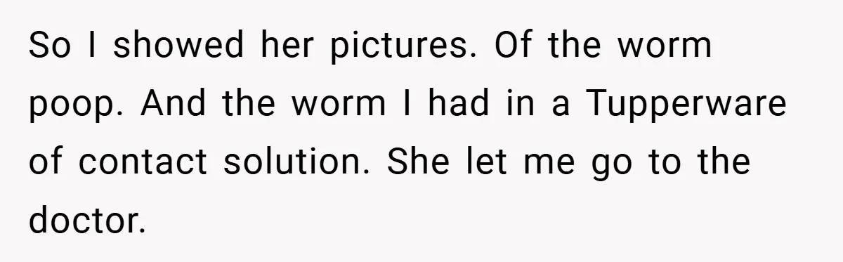 So I showed her pictures. Of the worm poop. And the worm I had in a Tupperware of contact solution. She let me go to the doctor.