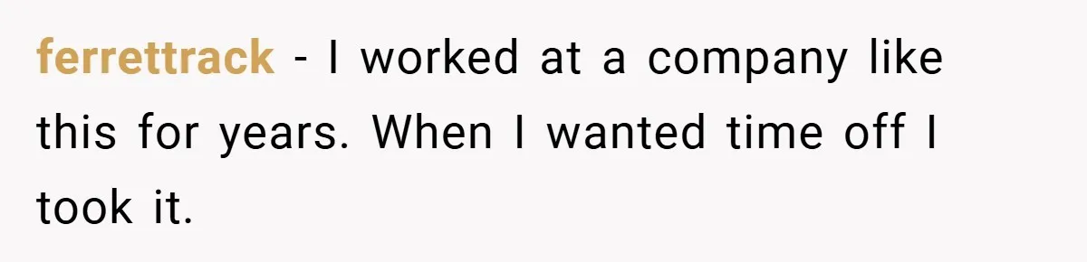 ferrettrack − I worked at a company like this for years. When I wanted time off I took it.