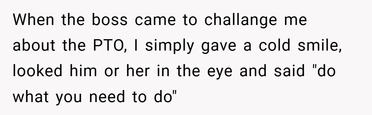 When the boss came to challange me about the PTO, I simply gave a cold smile, looked him or her in the eye and said "do what you need to...