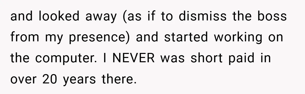 and looked away (as if to dismiss the boss from my presence) and started working on the computer. I NEVER was short paid in over 20 years there.