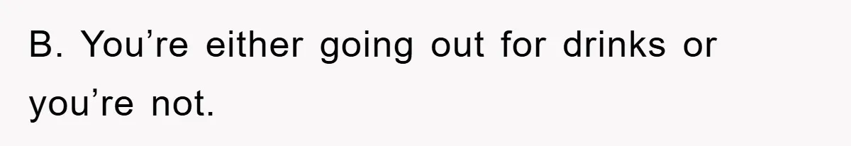 B. You’re either going out for drinks or you’re not.