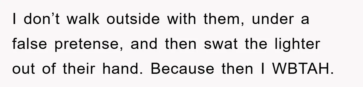 I don’t walk outside with them, under a false pretense, and then swat the lighter out of their hand. Because then I WBTAH.