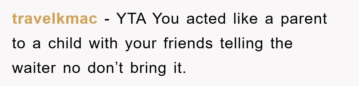 travelkmac − YTA You acted like a parent to a child with your friends telling the waiter no don’t bring it.