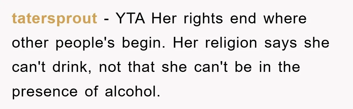 tatersprout − YTA Her rights end where other people's begin. Her religion says she can't drink, not that she can't be in the presence of alcohol.
