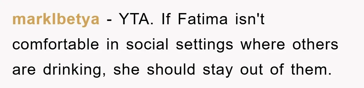marklbetya − YTA. If Fatima isn't comfortable in social settings where others are drinking, she should stay out of them.