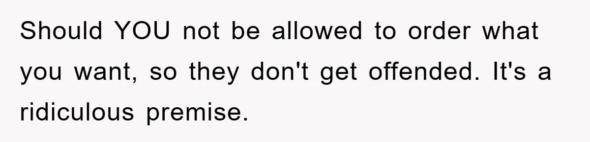 Should YOU not be allowed to order what you want, so they don't get offended. It's a ridiculous premise.