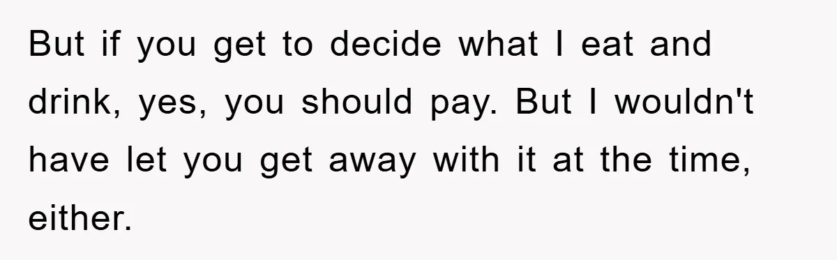 But if you get to decide what I eat and drink, yes, you should pay. But I wouldn't have let you get away with it at the time, either.