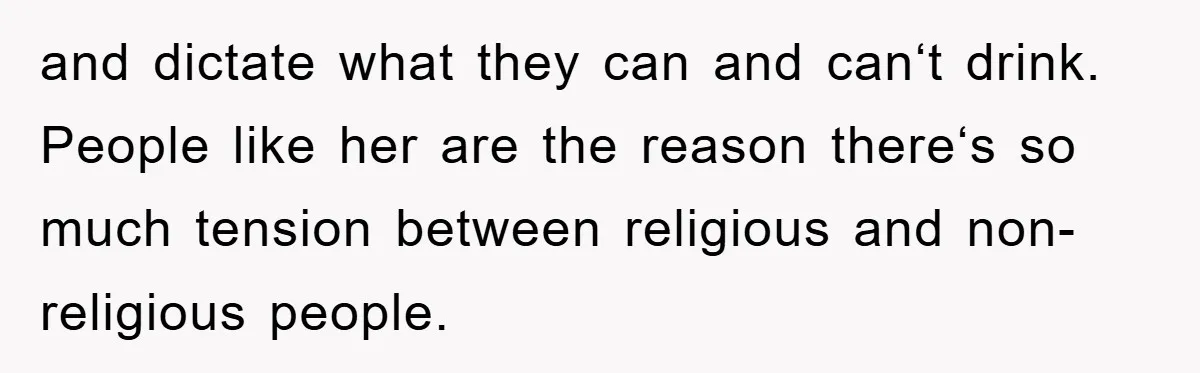 and dictate what they can and can‘t drink. People like her are the reason there‘s so much tension between religious and non-religious people.