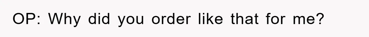 OP: Why did you order like that for me?