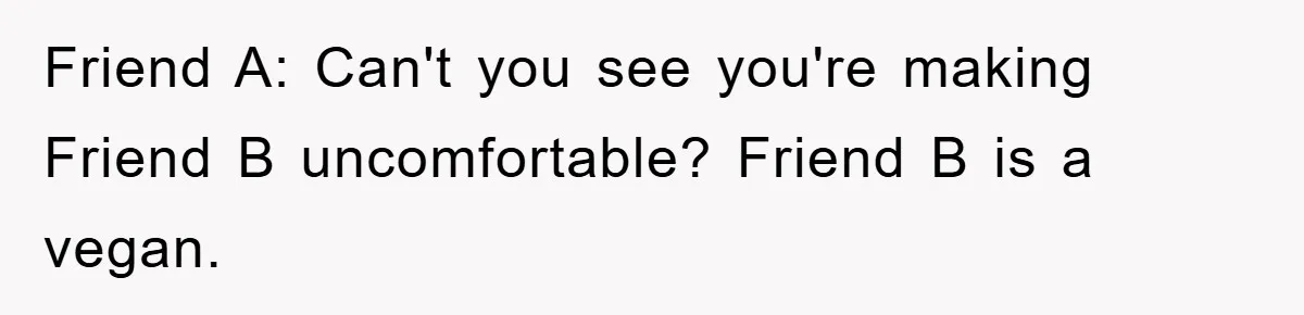 Friend A: Can't you see you're making Friend B uncomfortable? Friend B is a vegan.