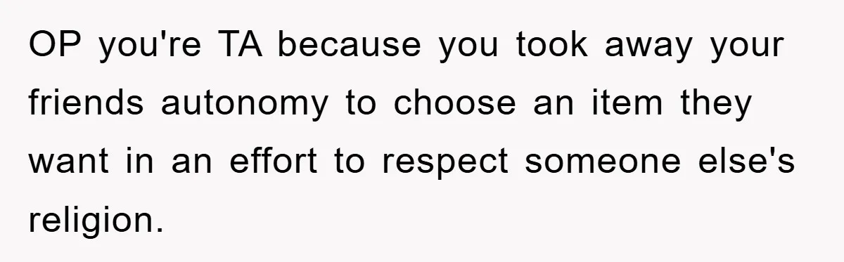 OP you're TA because you took away your friends autonomy to choose an item they want in an effort to respect someone else's religion.