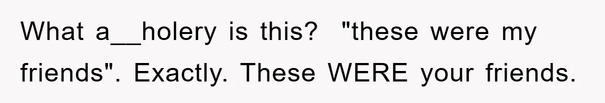 What a__holery is this? ​ "these were my friends". Exactly. These WERE your friends.
