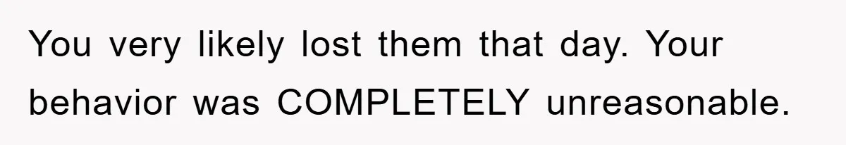 You very likely lost them that day. Your behavior was COMPLETELY unreasonable.
