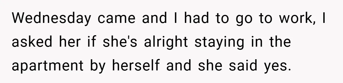 Wednesday came and I had to go to work, I asked her if she's alright staying in the apartment by herself and she said yes.