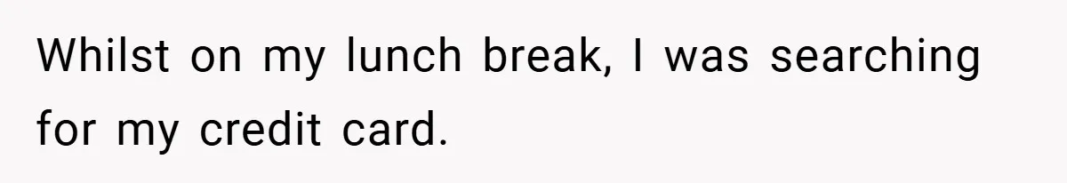 Whilst on my lunch break, I was searching for my credit card.