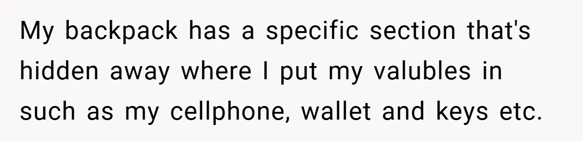 My backpack has a specific section that's hidden away where I put my valubles in such as my cellphone, wallet and keys etc.