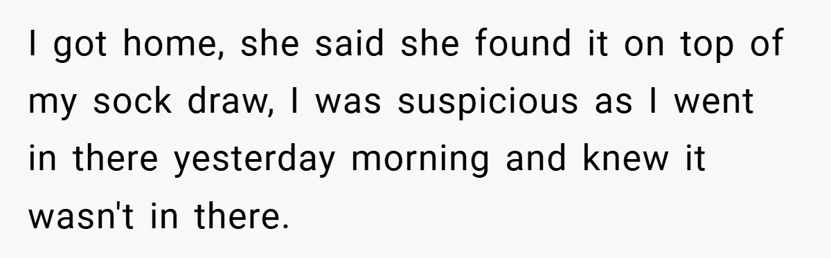 I got home, she said she found it on top of my sock draw, I was suspicious as I went in there yesterday morning and knew it wasn't in there.