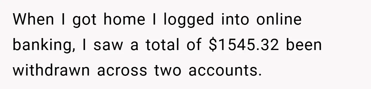 When I got home I logged into online banking, I saw a total of $1545.32 been withdrawn across two accounts.