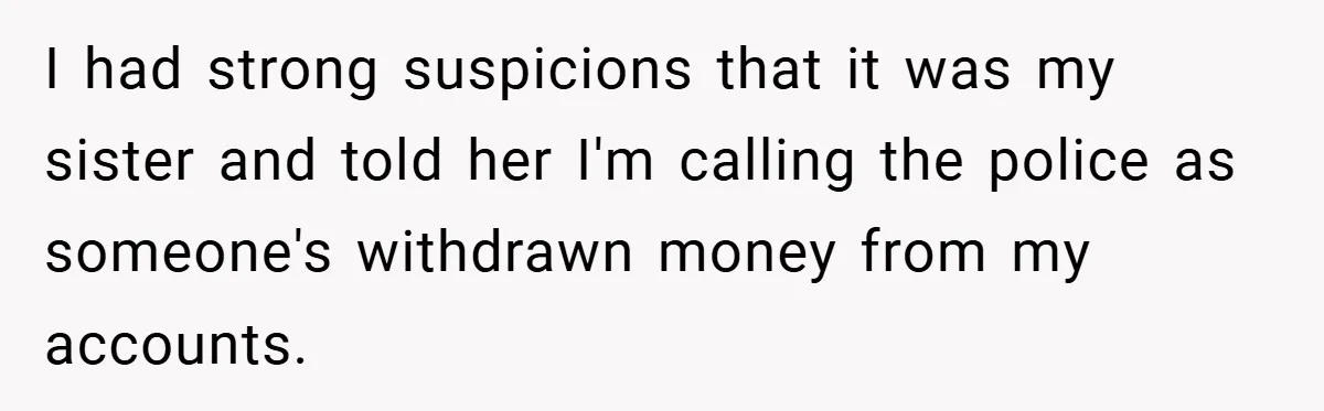 I had strong suspicions that it was my sister and told her I'm calling the police as someone's withdrawn money from my accounts.
