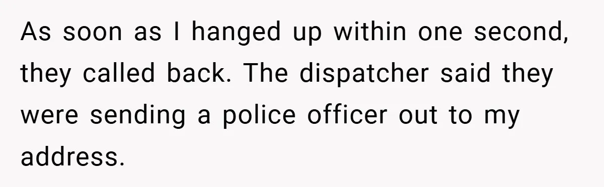 As soon as I hanged up within one second, they called back. The dispatcher said they were sending a police officer out to my address.