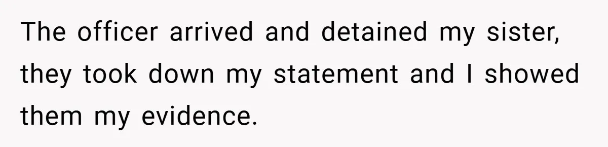 The officer arrived and detained my sister, they took down my statement and I showed them my evidence.