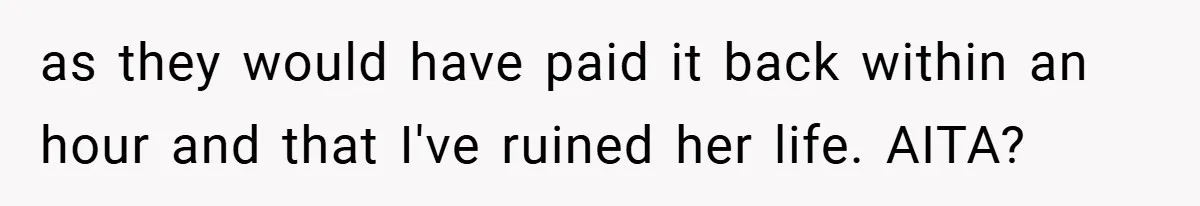 as they would have paid it back within an hour and that I've ruined her life. AITA?