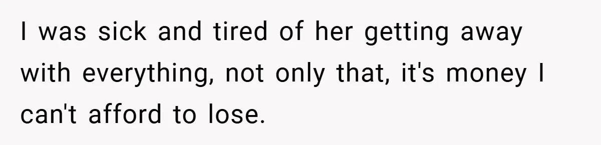 I was sick and tired of her getting away with everything, not only that, it's money I can't afford to lose.