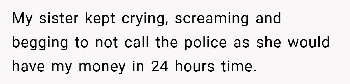 My sister kept crying, screaming and begging to not call the police as she would have my money in 24 hours time.