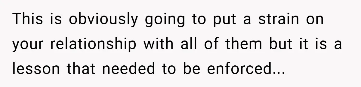 This is obviously going to put a strain on your relationship with all of them but it is a lesson that needed to be enforced...