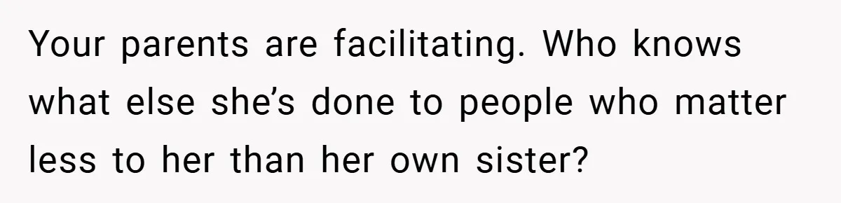 Your parents are facilitating. Who knows what else she’s done to people who matter less to her than her own sister?