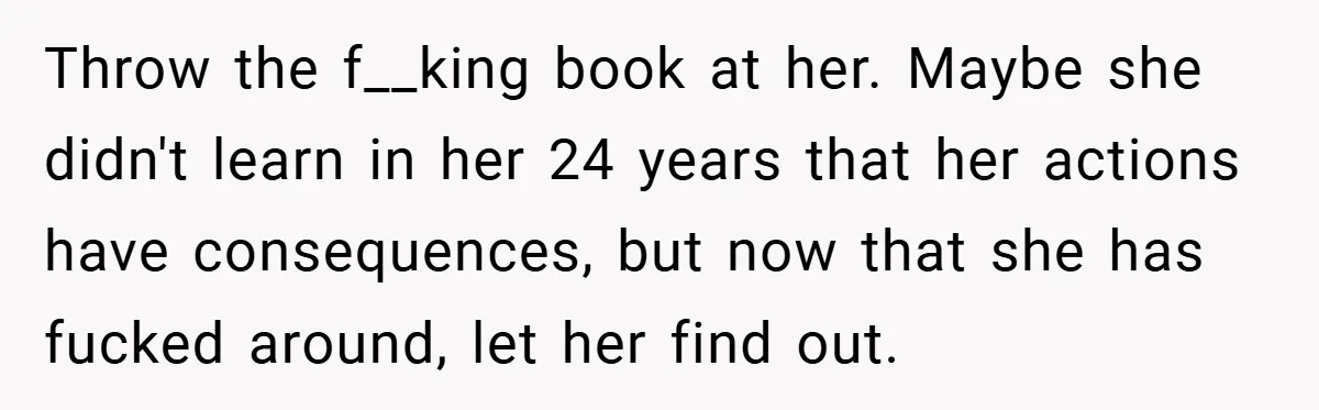 Throw the f__king book at her. Maybe she didn't learn in her 24 years that her actions have consequences, but now that she has fucked around, let her find out.