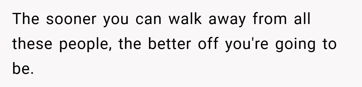 The sooner you can walk away from all these people, the better off you're going to be.