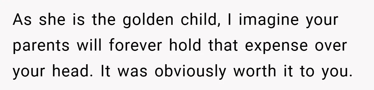 As she is the golden child, I imagine your parents will forever hold that expense over your head. It was obviously worth it to you.