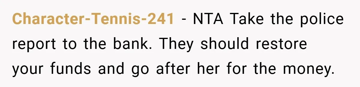 Character-Tennis-241 − NTA Take the police report to the bank. They should restore your funds and go after her for the money.