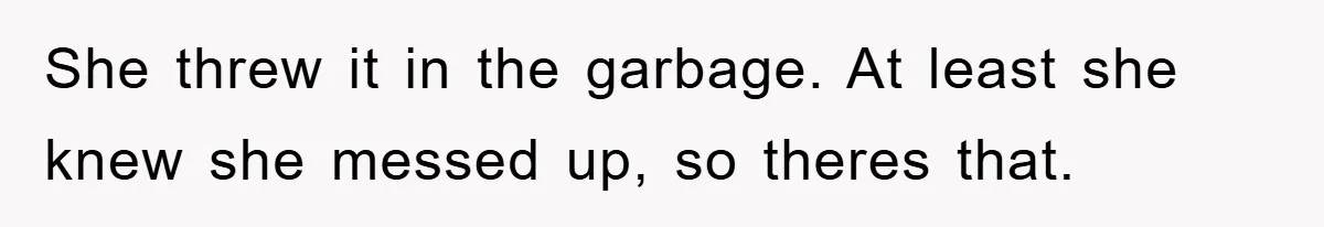 She threw it in the garbage. At least she knew she messed up, so theres that.