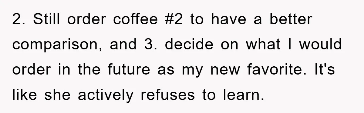 2. Still order coffee #2 to have a better comparison, and 3. decide on what I would order in the future as my new favorite. It's like she actively refuses...