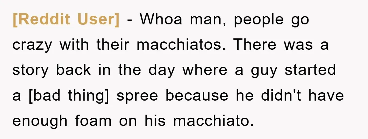 [Reddit User] - Whoa man, people go crazy with their macchiatos. There was a story back in the day where a guy started a [bad thing] spree because he didn't...
