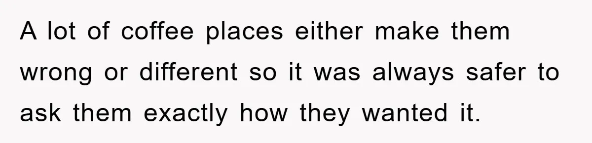 A lot of coffee places either make them wrong or different so it was always safer to ask them exactly how they wanted it.
