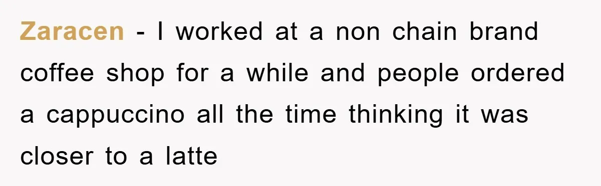 Zaracen - I worked at a non chain brand coffee shop for a while and people ordered a cappuccino all the time thinking it was closer to a latte