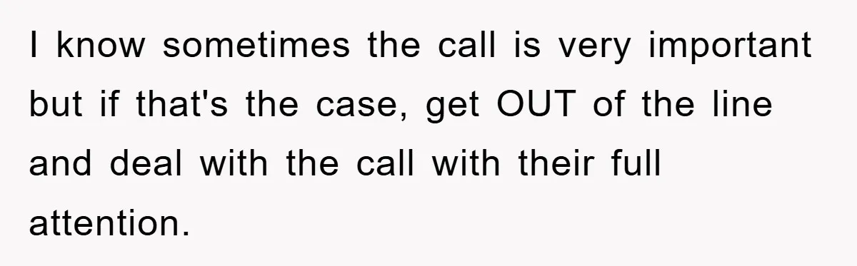 I know sometimes the call is very important but if that's the case, get OUT of the line and deal with the call with their full attention.