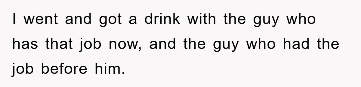 I went and got a drink with the guy who has that job now, and the guy who had the job before him.