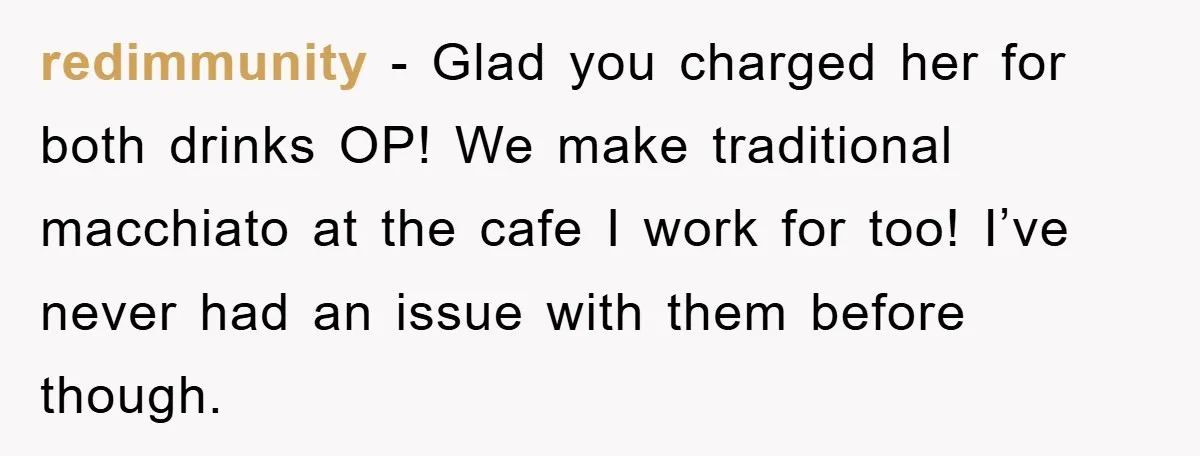 redimmunity - Glad you charged her for both drinks OP! We make traditional macchiato at the cafe I work for too! I’ve never had an issue with them before though.