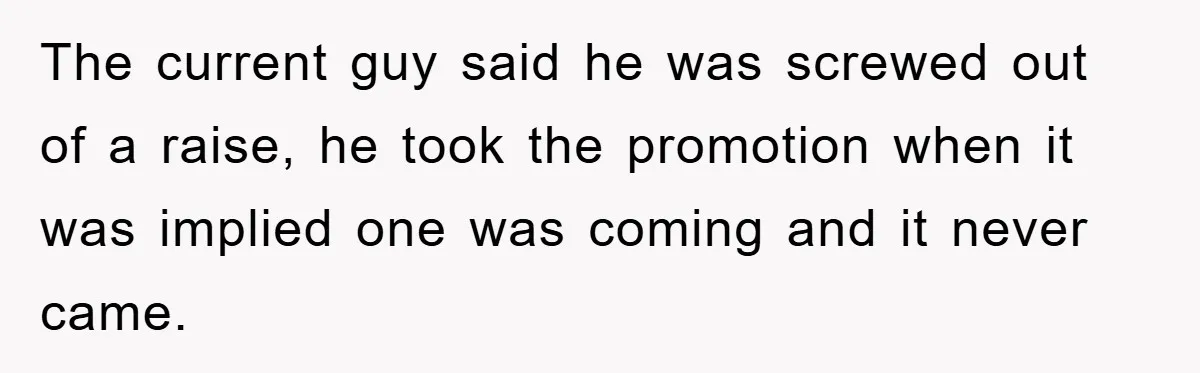 The current guy said he was screwed out of a raise, he took the promotion when it was implied one was coming and it never came.