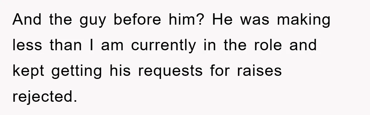 And the guy before him? He was making less than I am currently in the role and kept getting his requests for raises rejected.