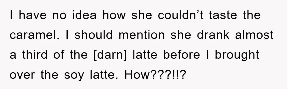 I have no idea how she couldn’t taste the caramel. I should mention she drank almost a third of the [darn] latte before I brought over the soy latte. How???!!?