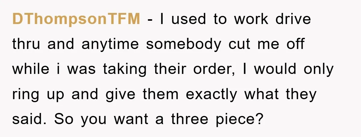 DThompsonTFM - I used to work drive thru and anytime somebody cut me off while i was taking their order, I would only ring up and give them exactly what...