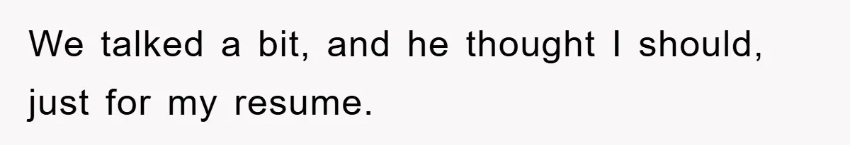 We talked a bit, and he thought I should, just for my resume.