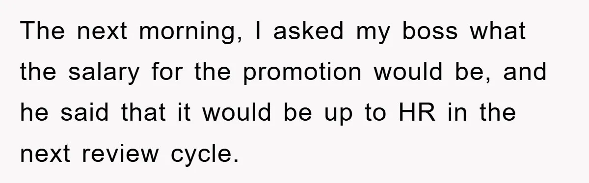The next morning, I asked my boss what the salary for the promotion would be, and he said that it would be up to HR in the next review cycle.