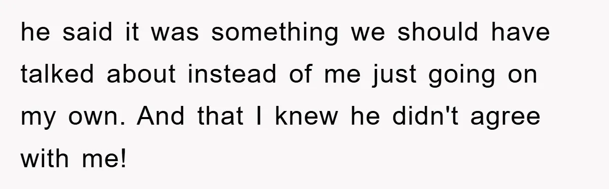 he said it was something we should have talked about instead of me just going on my own. And that I knew he didn't agree with me!