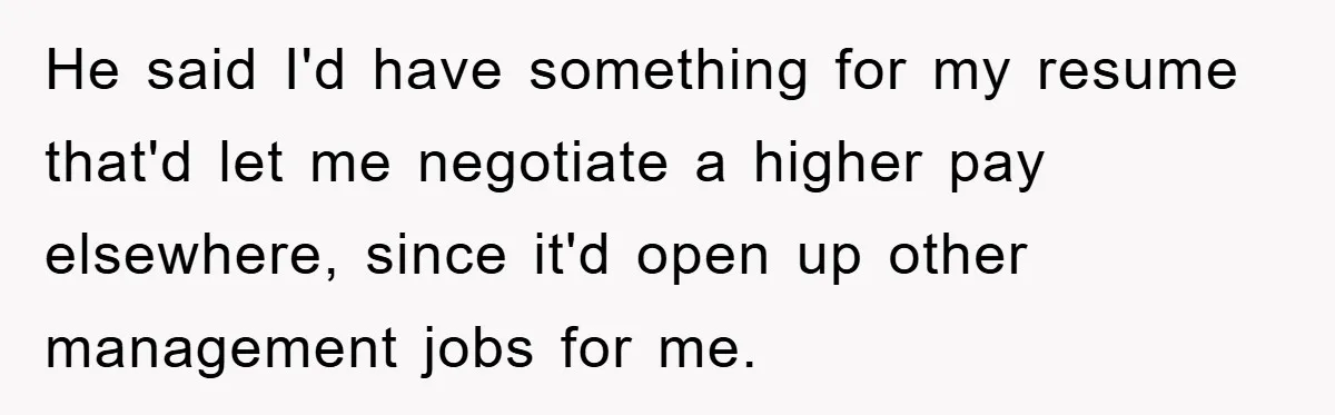 He said I'd have something for my resume that'd let me negotiate a higher pay elsewhere, since it'd open up other management jobs for me.